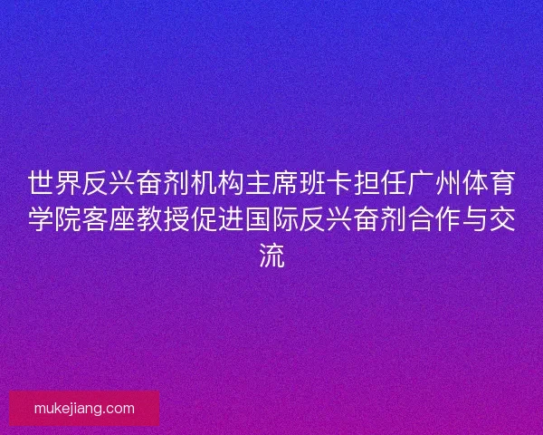 世界反兴奋剂机构主席班卡担任广州体育学院客座教授促进国际反兴奋剂合作与交流