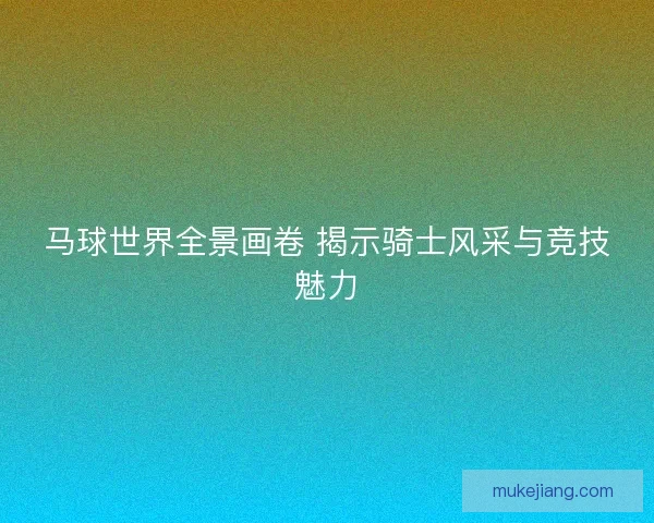 马球世界全景画卷 揭示骑士风采与竞技魅力